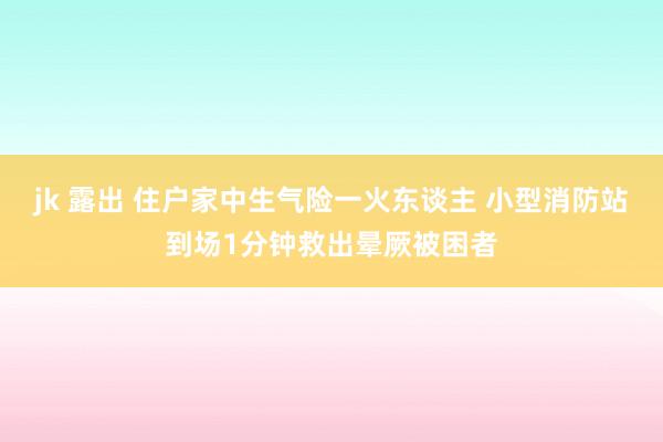 jk 露出 住户家中生气险一火东谈主 小型消防站到场1分钟救出晕厥被困者