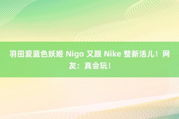 羽田爱蓝色妖姬 Nigo 又跟 Nike 整新活儿！网友：真会玩！