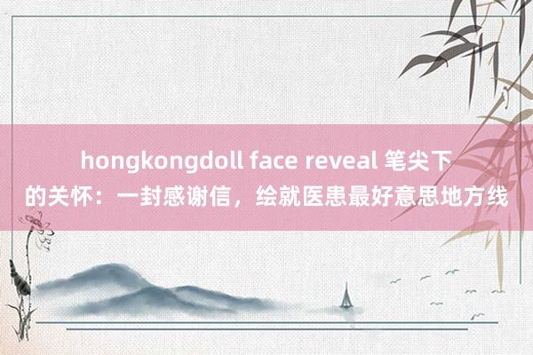 hongkongdoll face reveal 笔尖下的关怀：一封感谢信，绘就医患最好意思地方线