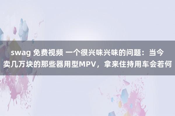 swag 免费视频 一个很兴味兴味的问题：当今卖几万块的那些器用型MPV，拿来住持用车会若何