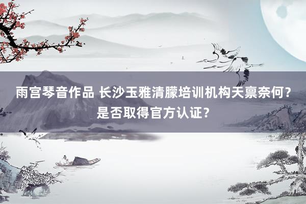 雨宫琴音作品 长沙玉雅清朦培训机构天禀奈何？是否取得官方认证？