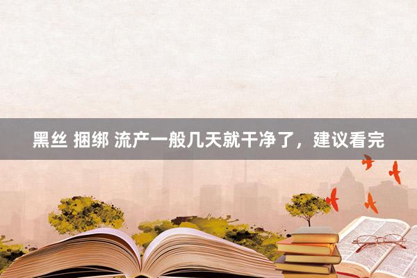 黑丝 捆绑 流产一般几天就干净了，建议看完