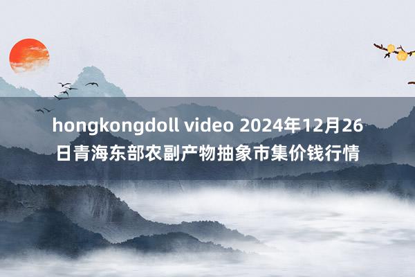 hongkongdoll video 2024年12月26日青海东部农副产物抽象市集价钱行情