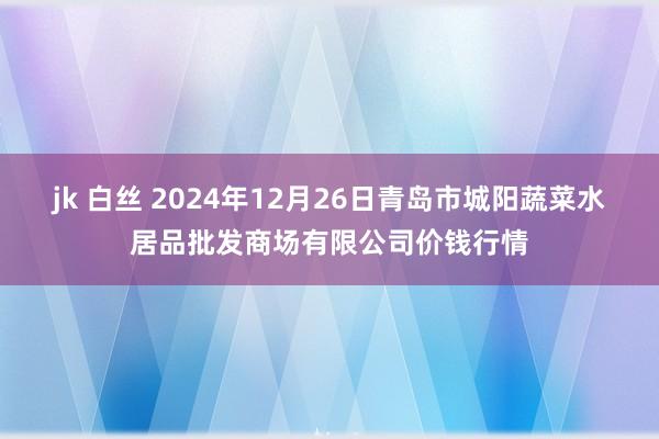 jk 白丝 2024年12月26日青岛市城阳蔬菜水居品批发商场有限公司价钱行情