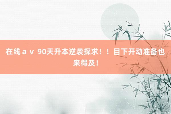 在线ａｖ 90天升本逆袭探求！！目下开动准备也来得及！