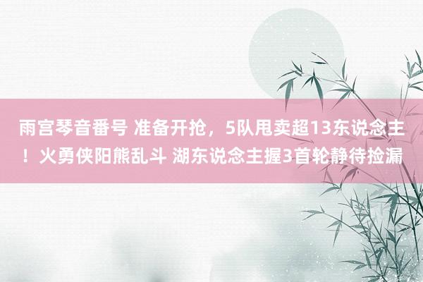 雨宫琴音番号 准备开抢，5队甩卖超13东说念主！火勇侠阳熊乱斗 湖东说念主握3首轮静待捡漏