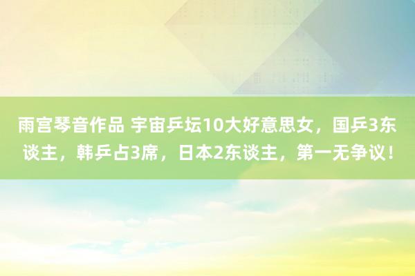 雨宫琴音作品 宇宙乒坛10大好意思女，国乒3东谈主，韩乒占3席，日本2东谈主，第一无争议！