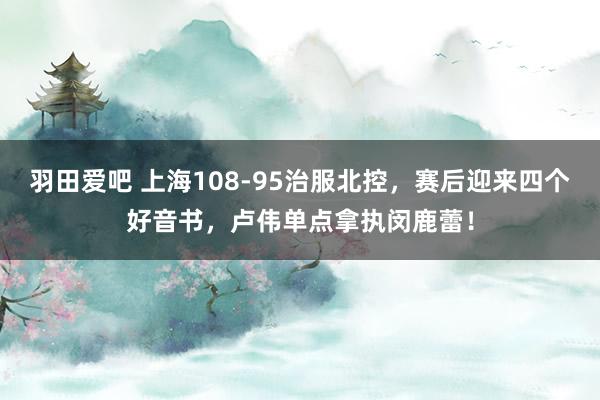 羽田爱吧 上海108-95治服北控，赛后迎来四个好音书，卢伟单点拿执闵鹿蕾！