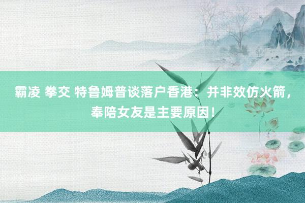 霸凌 拳交 特鲁姆普谈落户香港：并非效仿火箭，奉陪女友是主要原因！