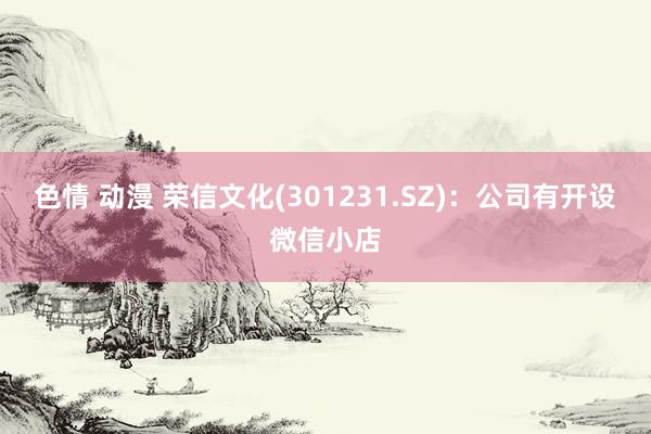 色情 动漫 荣信文化(301231.SZ)：公司有开设微信小店