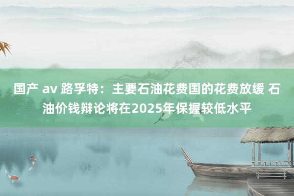 国产 av 路孚特：主要石油花费国的花费放缓 石油价钱辩论将在2025年保握较低水平
