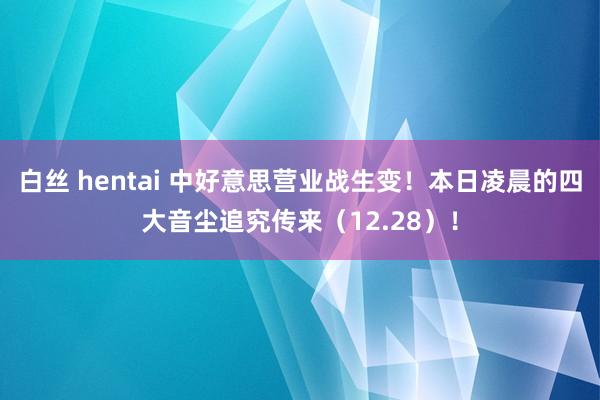 白丝 hentai 中好意思营业战生变！本日凌晨的四大音尘追究传来（12.28）！
