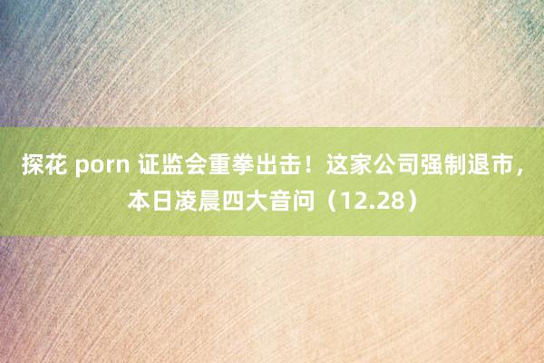 探花 porn 证监会重拳出击！这家公司强制退市，本日凌晨四大音问（12.28）