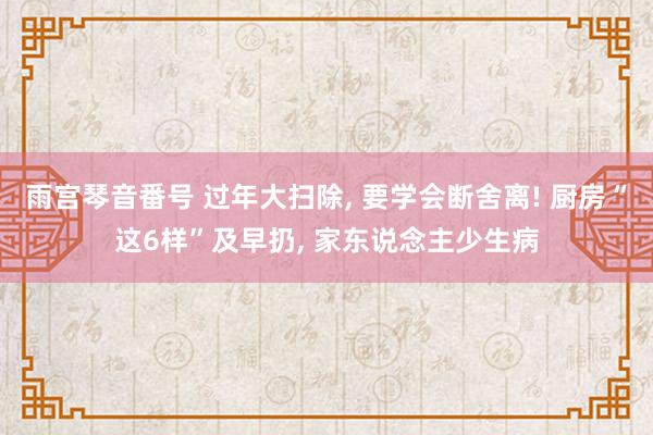 雨宫琴音番号 过年大扫除， 要学会断舍离! 厨房“这6样”及早扔， 家东说念主少生病