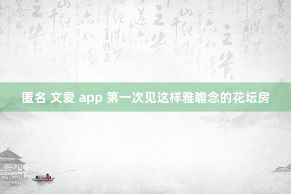 匿名 文爱 app 第一次见这样雅瞻念的花坛房