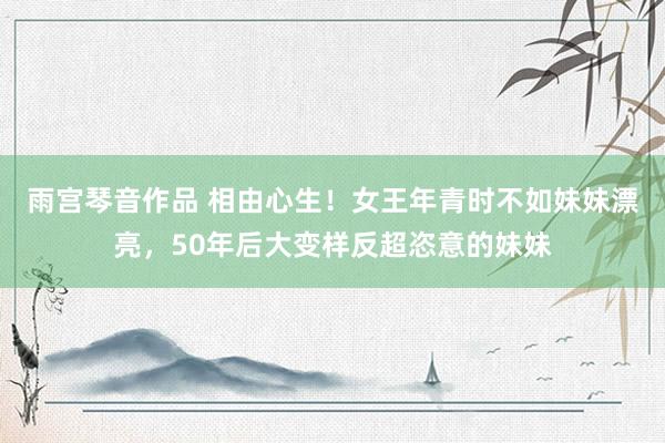 雨宫琴音作品 相由心生！女王年青时不如妹妹漂亮，50年后大变样反超恣意的妹妹