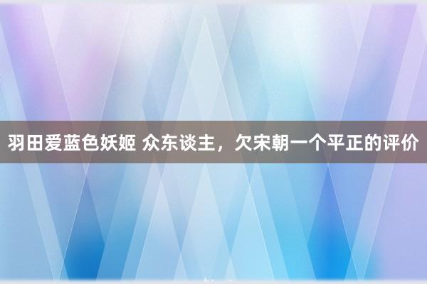 羽田爱蓝色妖姬 众东谈主，欠宋朝一个平正的评价