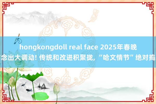 hongkongdoll real face 2025年春晚作念出大调动! 传统和改进积聚拢， “哈文情节”绝对捣毁