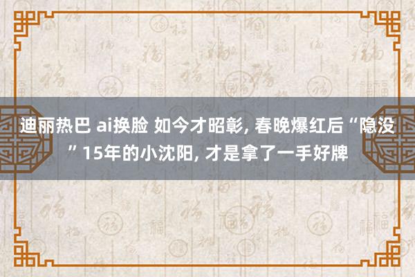 迪丽热巴 ai换脸 如今才昭彰， 春晚爆红后“隐没”15年的小沈阳， 才是拿了一手好牌