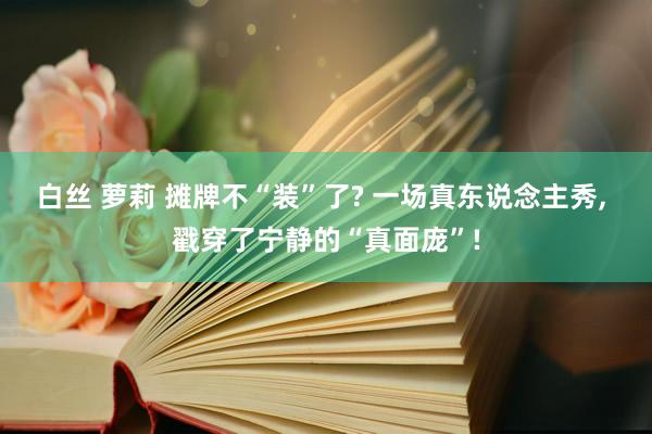 白丝 萝莉 摊牌不“装”了? 一场真东说念主秀， 戳穿了宁静的“真面庞”!