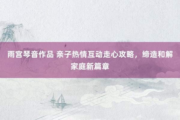 雨宫琴音作品 亲子热情互动走心攻略，缔造和解家庭新篇章