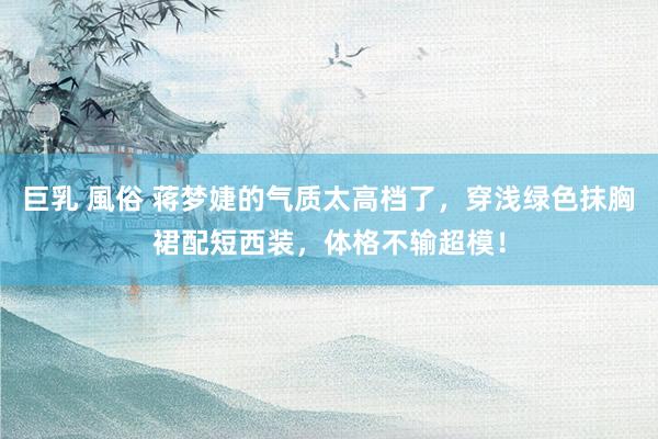 巨乳 風俗 蒋梦婕的气质太高档了，穿浅绿色抹胸裙配短西装，体格不输超模！