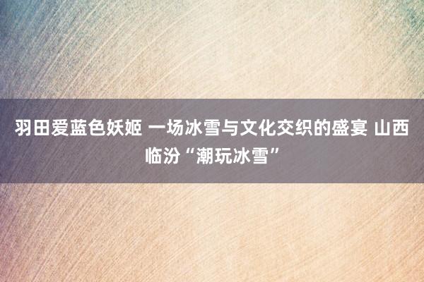羽田爱蓝色妖姬 一场冰雪与文化交织的盛宴 山西临汾“潮玩冰雪”