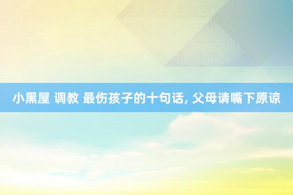小黑屋 调教 最伤孩子的十句话， 父母请嘴下原谅