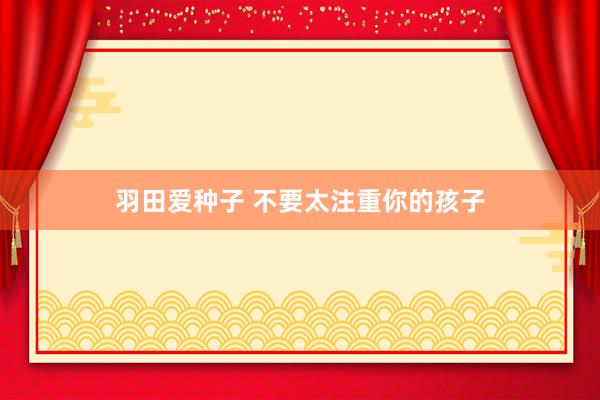 羽田爱种子 不要太注重你的孩子