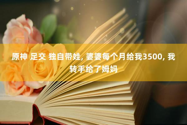原神 足交 独自带娃， 婆婆每个月给我3500， 我转手给了姆妈