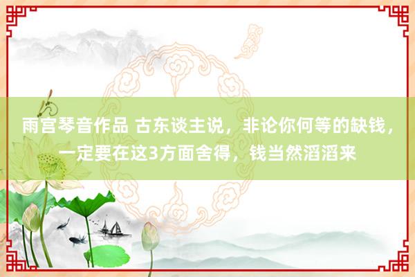 雨宫琴音作品 古东谈主说，非论你何等的缺钱，一定要在这3方面舍得，钱当然滔滔来