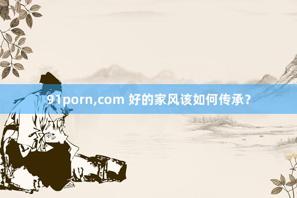 91porn，com 好的家风该如何传承？