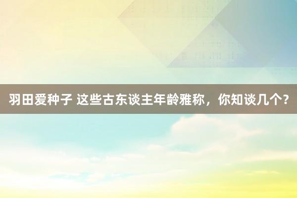 羽田爱种子 这些古东谈主年龄雅称，你知谈几个？
