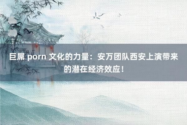 巨屌 porn 文化的力量：安万团队西安上演带来的潜在经济效应！