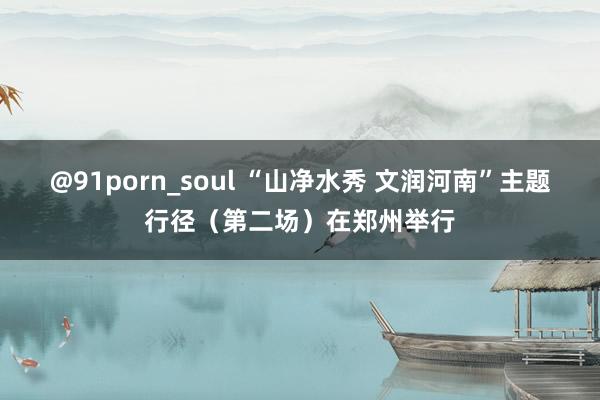@91porn_soul “山净水秀 文润河南”主题行径（第二场）在郑州举行