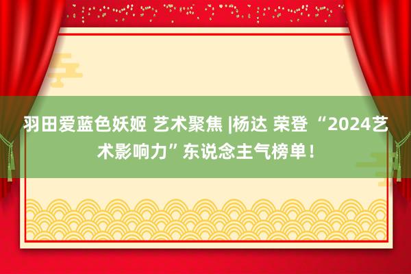 羽田爱蓝色妖姬 艺术聚焦 |杨达 荣登 “2024艺术影响力”东说念主气榜单！