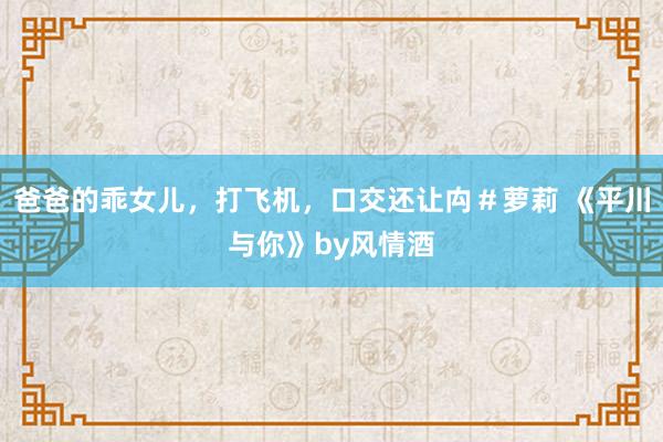 爸爸的乖女儿，打飞机，口交还让禸＃萝莉 《平川与你》by风情酒