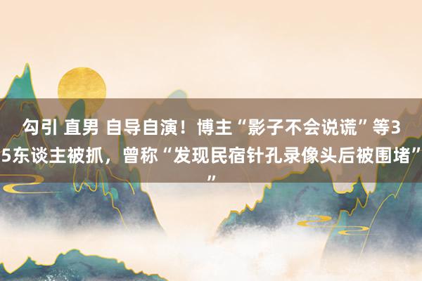 勾引 直男 自导自演！博主“影子不会说谎”等35东谈主被抓，曾称“发现民宿针孔录像头后被围堵”