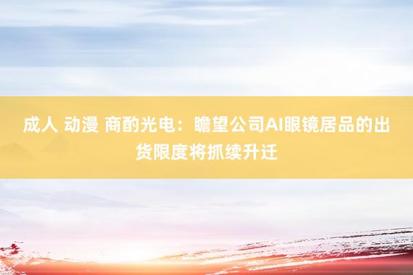 成人 动漫 商酌光电：瞻望公司AI眼镜居品的出货限度将抓续升迁