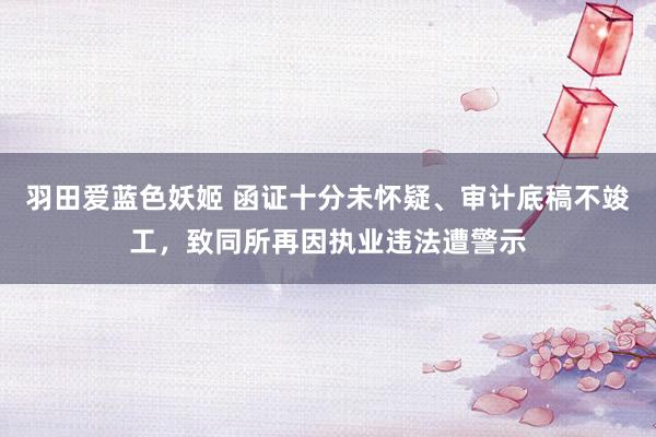 羽田爱蓝色妖姬 函证十分未怀疑、审计底稿不竣工，致同所再因执业违法遭警示
