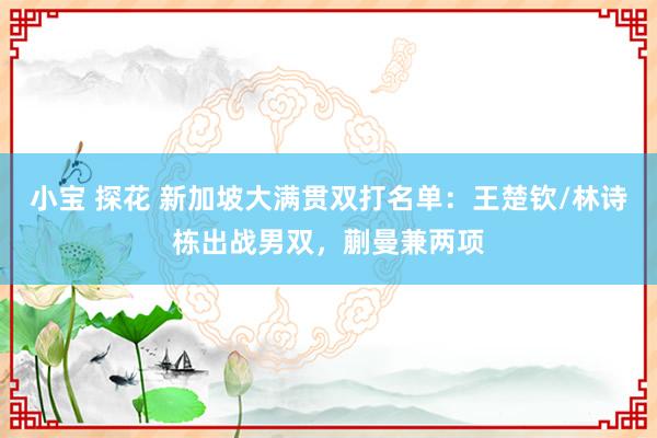 小宝 探花 新加坡大满贯双打名单：王楚钦/林诗栋出战男双，蒯曼兼两项