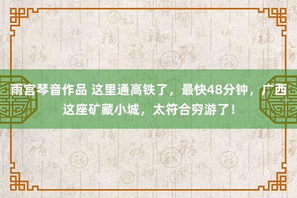 雨宫琴音作品 这里通高铁了，最快48分钟，广西这座矿藏小城，太符合穷游了！