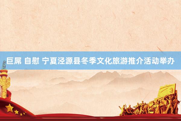 巨屌 自慰 宁夏泾源县冬季文化旅游推介活动举办