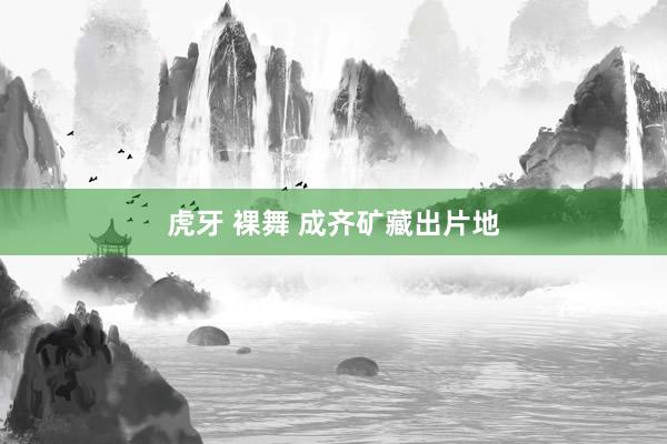 虎牙 裸舞 成齐矿藏出片地