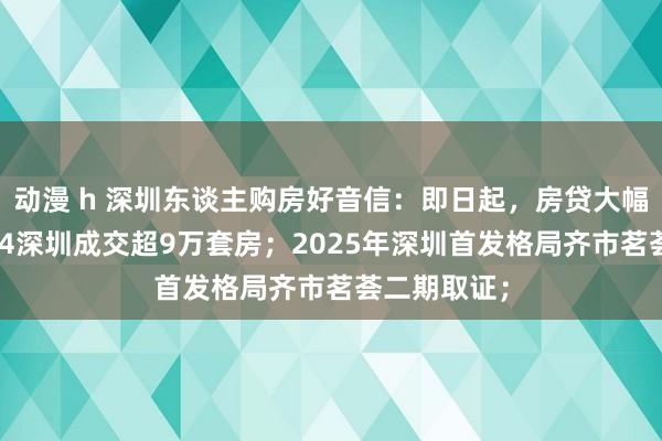 动漫 h 深圳东谈主购房好音信：即日起，房贷大幅下调；2024深圳成交超9万套房；2025年深圳首发格局齐市茗荟二期取证；