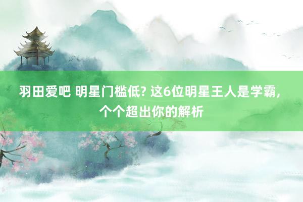 羽田爱吧 明星门槛低? 这6位明星王人是学霸， 个个超出你的解析