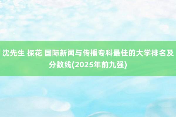 沈先生 探花 国际新闻与传播专科最佳的大学排名及分数线(2025年前九强)
