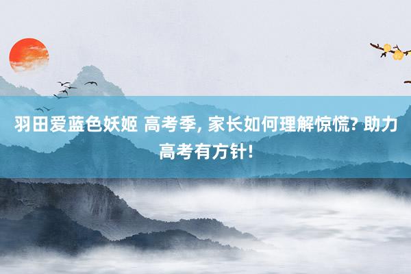 羽田爱蓝色妖姬 高考季， 家长如何理解惊慌? 助力高考有方针!