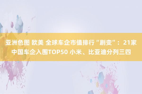 亚洲色图 欧美 全球车企市值排行“剧变”：21家中国车企入围TOP50 小米、比亚迪分列三四