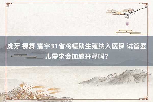 虎牙 裸舞 寰宇31省将缓助生殖纳入医保 试管婴儿需求会加速开释吗？